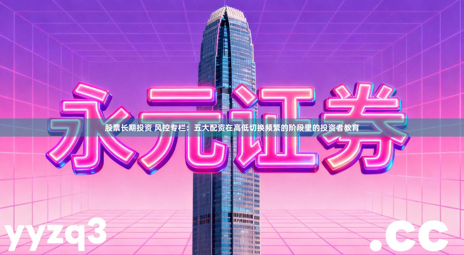 股票长期投资 风控专栏：五大配资在高低切换频繁的阶段里的投资者教育